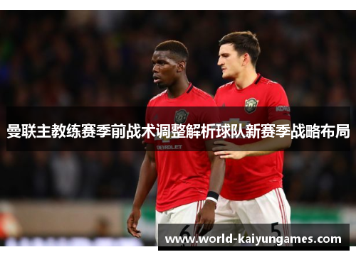 曼联主教练赛季前战术调整解析球队新赛季战略布局