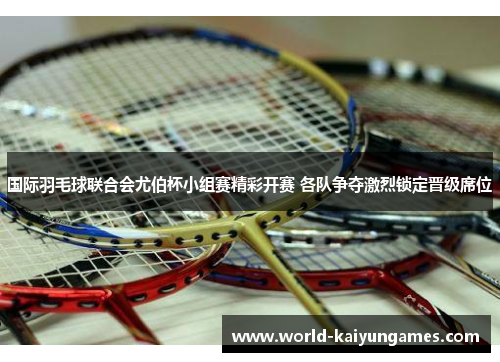 国际羽毛球联合会尤伯杯小组赛精彩开赛 各队争夺激烈锁定晋级席位