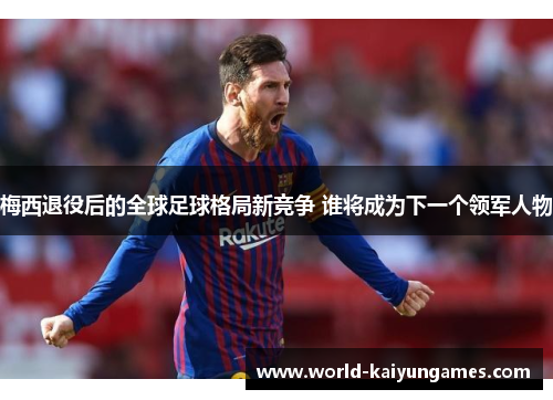 梅西退役后的全球足球格局新竞争 谁将成为下一个领军人物