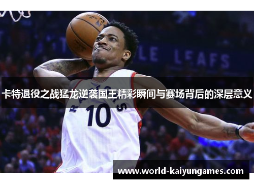 卡特退役之战猛龙逆袭国王精彩瞬间与赛场背后的深层意义