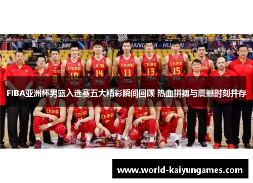 FIBA亚洲杯男篮入选赛五大精彩瞬间回顾 热血拼搏与震撼时刻并存