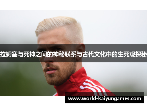 拉姆塞与死神之间的神秘联系与古代文化中的生死观探秘