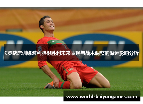 C罗缺席训练对利雅得胜利未来表现与战术调整的深远影响分析