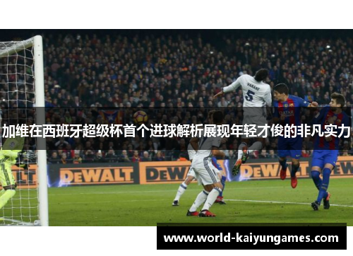 加维在西班牙超级杯首个进球解析展现年轻才俊的非凡实力
