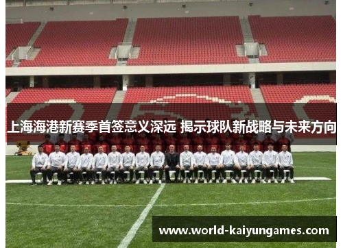 上海海港新赛季首签意义深远 揭示球队新战略与未来方向