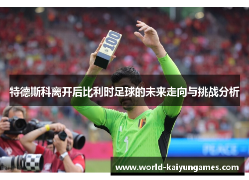 特德斯科离开后比利时足球的未来走向与挑战分析
