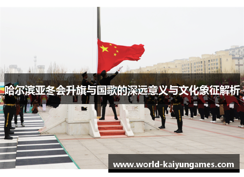 哈尔滨亚冬会升旗与国歌的深远意义与文化象征解析
