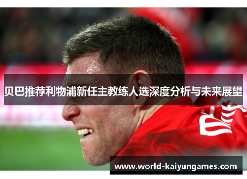 贝巴推荐利物浦新任主教练人选深度分析与未来展望