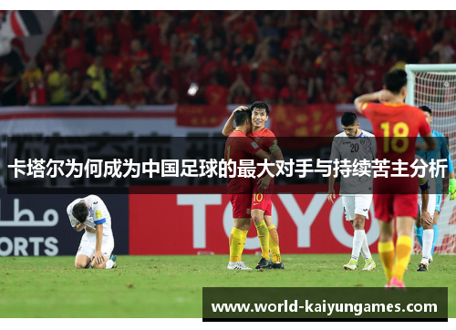 卡塔尔为何成为中国足球的最大对手与持续苦主分析 卡塔尔为何成为中国足球的最大对手与持续苦主分析