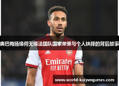 奥巴梅扬缘何无缘法国队国家荣誉与个人抉择的背后故事