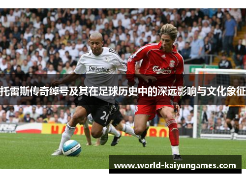 托雷斯传奇绰号及其在足球历史中的深远影响与文化象征 托雷斯传奇绰号及其在足球历史中的深远影响与文化象征