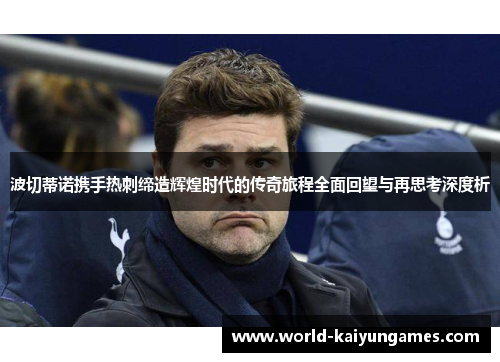 波切蒂诺携手热刺缔造辉煌时代的传奇旅程全面回望与再思考深度析 波切蒂诺携手热刺缔造辉煌时代的传奇旅程全面回望与再思考深度析