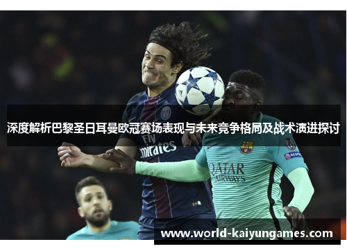 深度解析巴黎圣日耳曼欧冠赛场表现与未来竞争格局及战术演进探讨