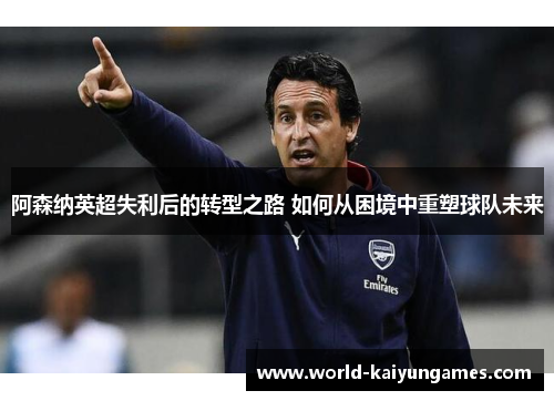 阿森纳英超失利后的转型之路 如何从困境中重塑球队未来