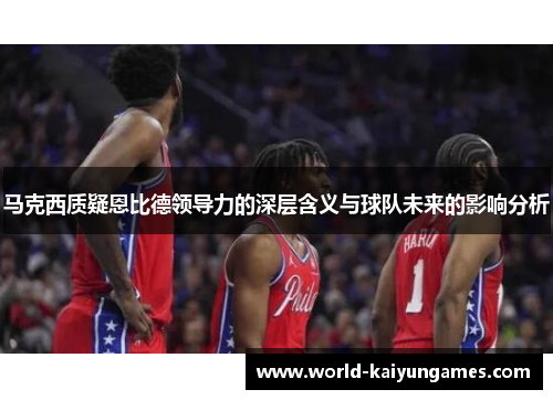 马克西质疑恩比德领导力的深层含义与球队未来的影响分析