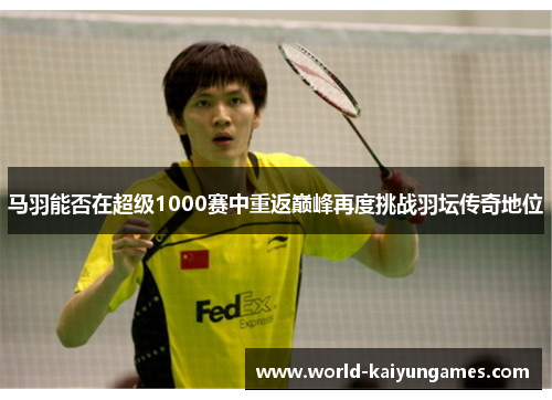 马羽能否在超级1000赛中重返巅峰再度挑战羽坛传奇地位